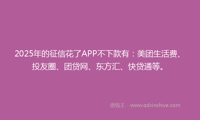 2025年的征信花了APP不下款有：美团生活费、投友圈、团贷网、东方汇、快贷通等。