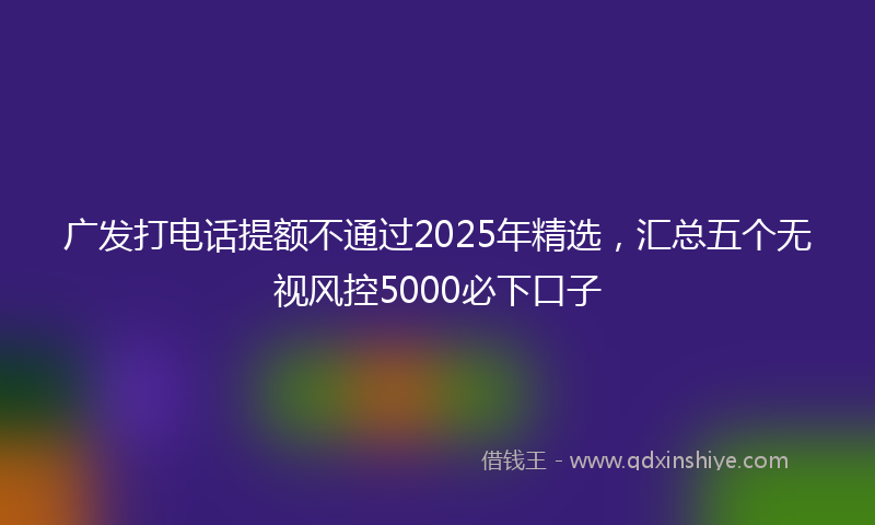 广发打电话提额不通过2025年精选，汇总五个无视风控5000必下口子