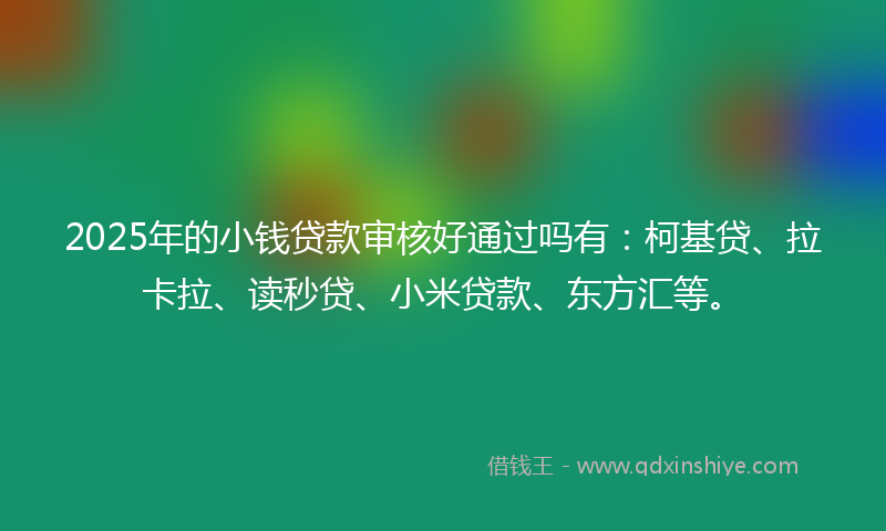 2025年的小钱贷款审核好通过吗有：柯基贷、拉卡拉、读秒贷、小米贷款、东方汇等。