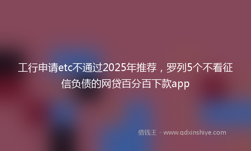 工行申请etc不通过2025年推荐，罗列5个不看征信负债的网贷百分百下款app
