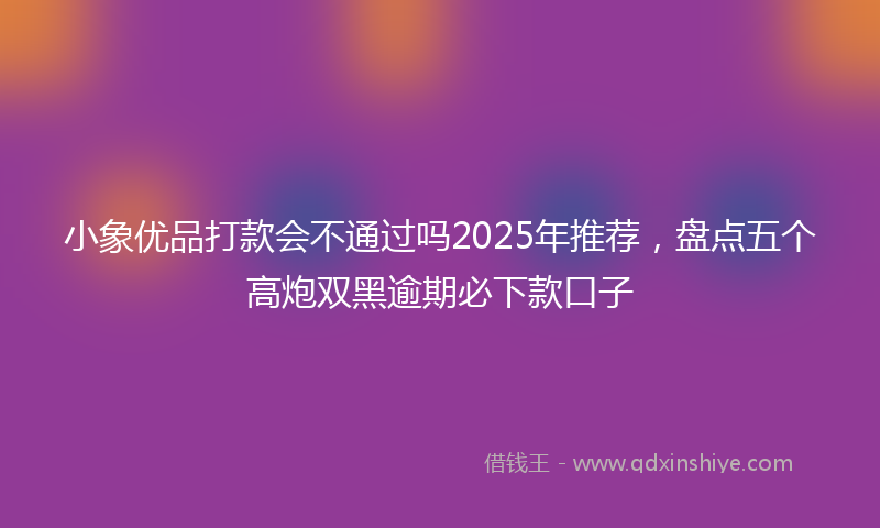 小象优品打款会不通过吗2025年推荐，盘点五个高炮双黑逾期必下款口子