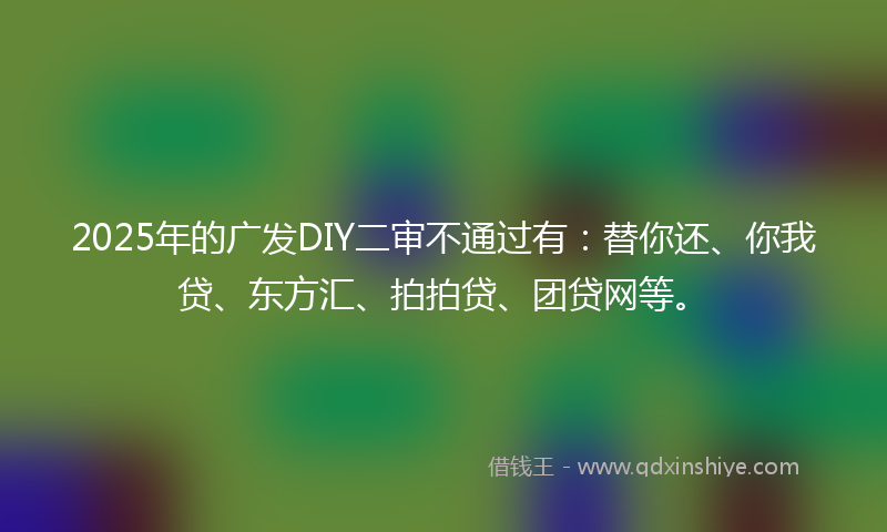 2025年的广发DIY二审不通过有：替你还、你我贷、东方汇、拍拍贷、团贷网等。