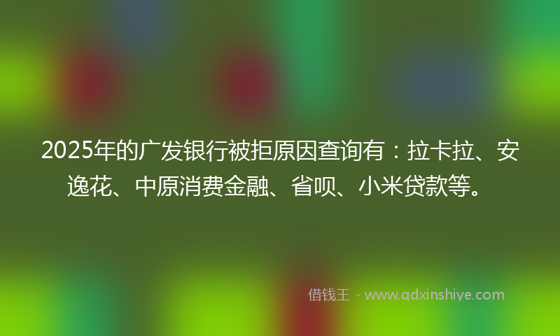2025年的广发银行被拒原因查询有：拉卡拉、安逸花、中原消费金融、省呗、小米贷款等。