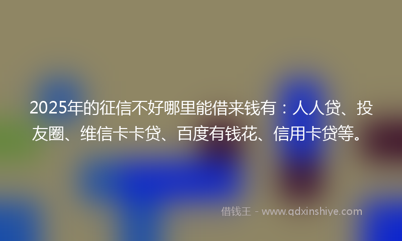 2025年的征信不好哪里能借来钱有：人人贷、投友圈、维信卡卡贷、百度有钱花、信用卡贷等。