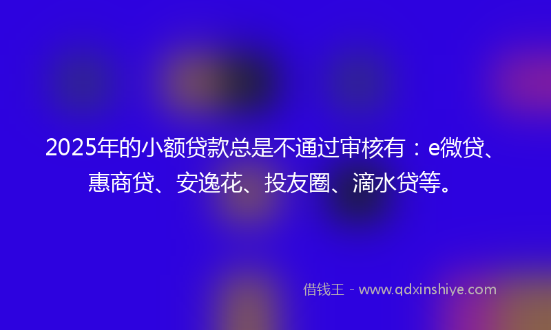 2025年的小额贷款总是不通过审核有：e微贷、惠商贷、安逸花、投友圈、滴水贷等。
