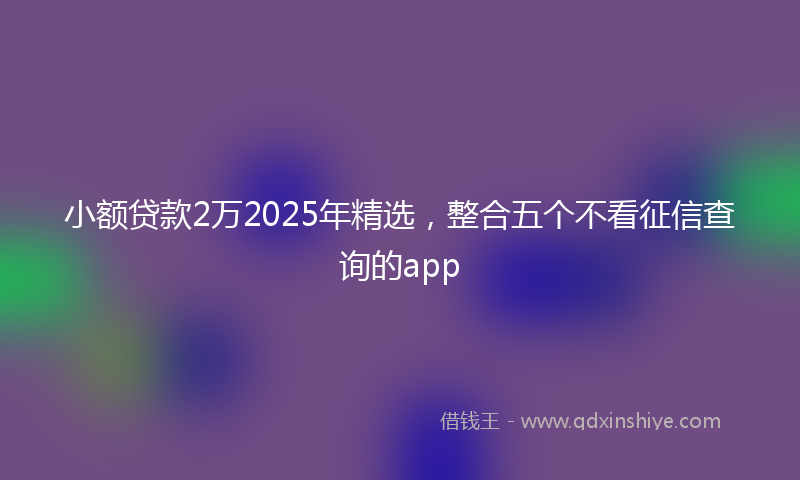 小额贷款2万2025年精选，整合五个不看征信查询的app