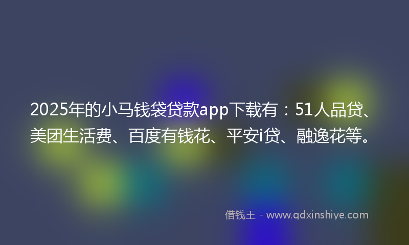 2025年的小马钱袋贷款app下载有：51人品贷、美团生活费、百度有钱花、平安i贷、融逸花等。