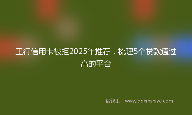 工行信用卡被拒2025年推荐，梳理5个贷款通过高的平台