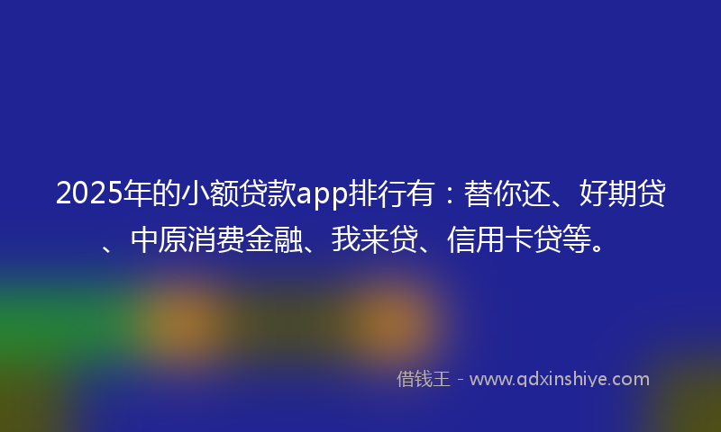 2025年的小额贷款app排行有：替你还、好期贷、中原消费金融、我来贷、信用卡贷等。