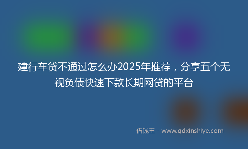 建行车贷不通过怎么办2025年推荐，分享五个无视负债快速下款长期网贷的平台