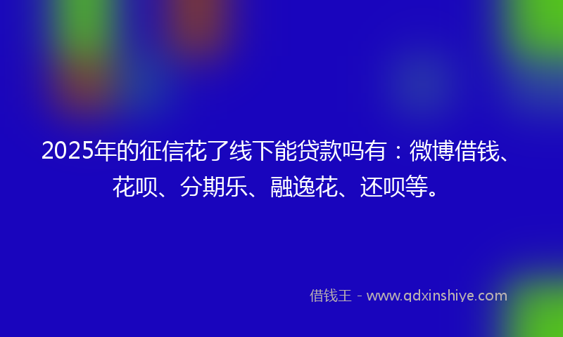 2025年的征信花了线下能贷款吗有：微博借钱、花呗、分期乐、融逸花、还呗等。