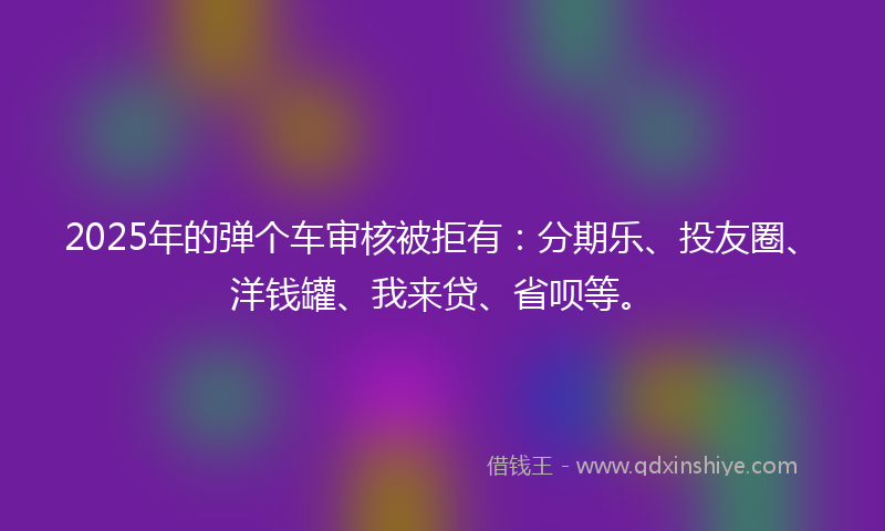 2025年的弹个车审核被拒有：分期乐、投友圈、洋钱罐、我来贷、省呗等。