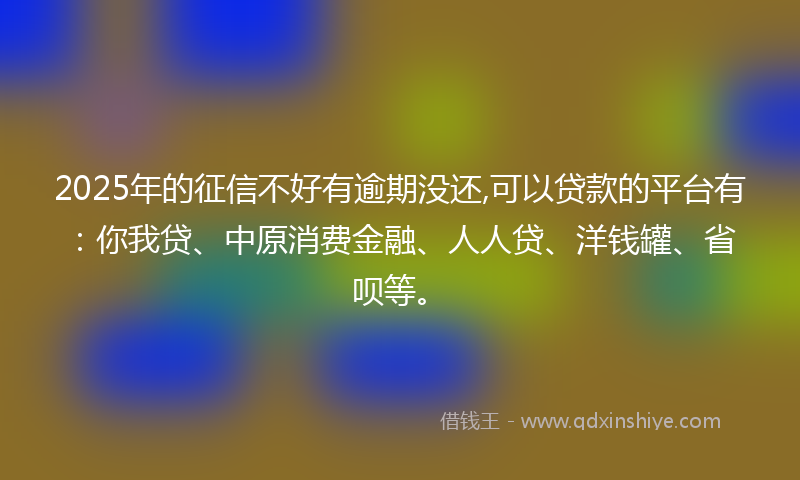 2025年的征信不好有逾期没还,可以贷款的平台有：你我贷、中原消费金融、人人贷、洋钱罐、省呗等。