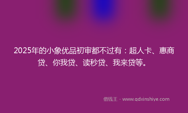 2025年的小象优品初审都不过有：超人卡、惠商贷、你我贷、读秒贷、我来贷等。