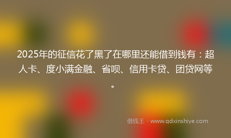 2025年的征信花了黑了在哪里还能借到钱有：超人卡、度小满金融、省呗、信用卡贷、团贷网等。