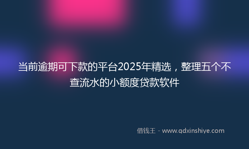 当前逾期可下款的平台2025年精选，整理五个不查流水的小额度贷款软件
