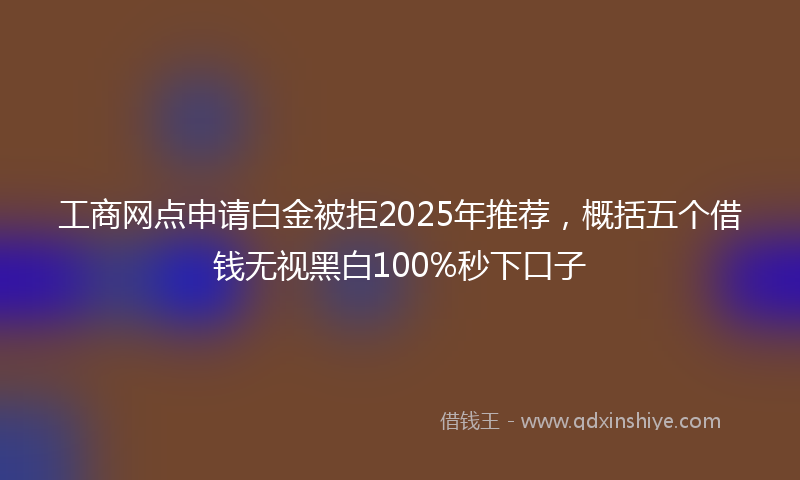 工商网点申请白金被拒2025年推荐，概括五个借钱无视黑白100%秒下口子