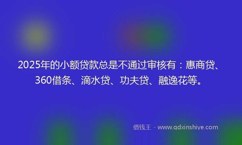 2025年的小额贷款总是不通过审核有：惠商贷、360借条、滴水贷、功夫贷、融逸花等。