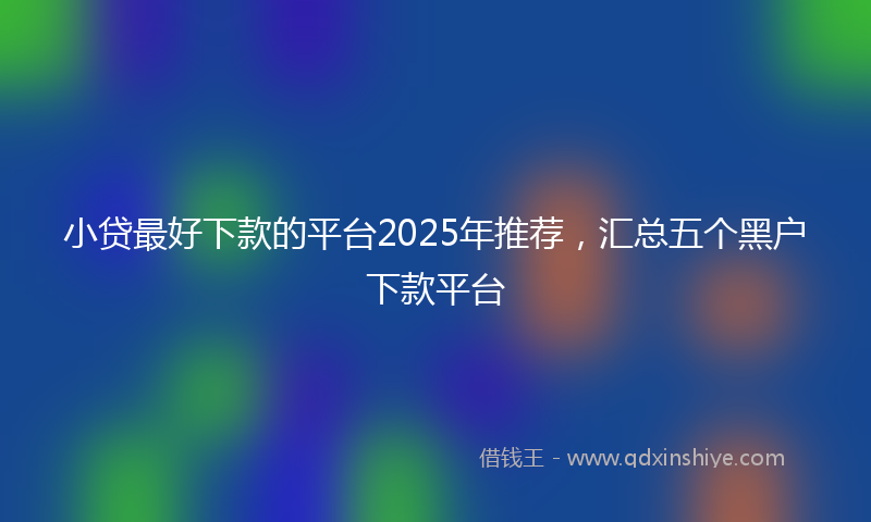 小贷最好下款的平台2025年推荐，汇总五个黑户下款平台