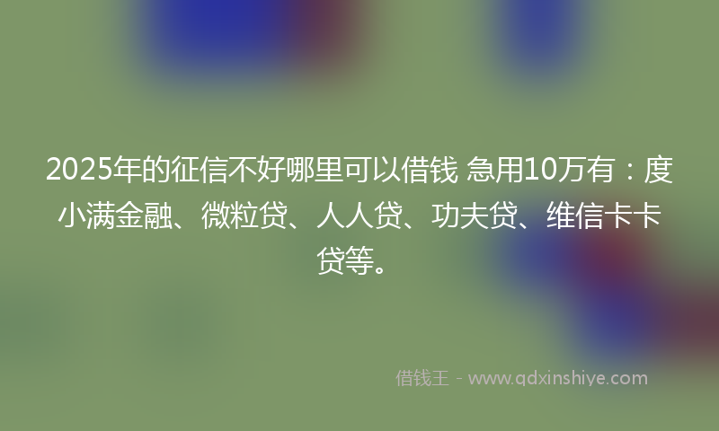 2025年的征信不好哪里可以借钱 急用10万有：度小满金融、微粒贷、人人贷、功夫贷、维信卡卡贷等。