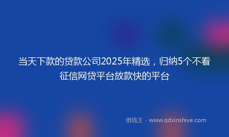 当天下款的贷款公司2025年精选，归纳5个不看征信网贷平台放款快的平台