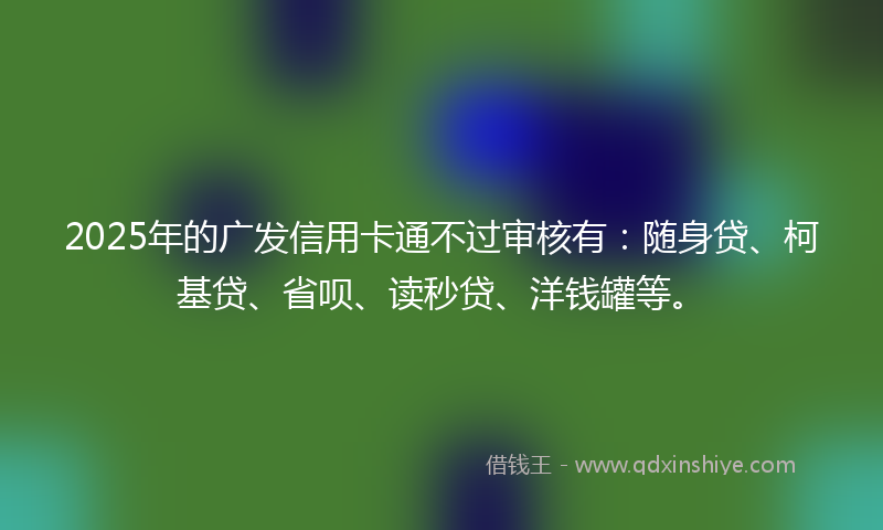 2025年的广发信用卡通不过审核有：随身贷、柯基贷、省呗、读秒贷、洋钱罐等。