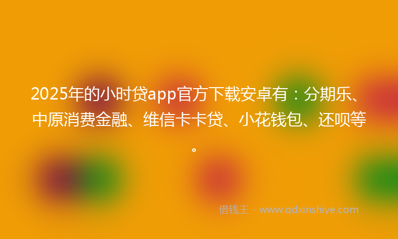 2025年的小时贷app官方下载安卓有：分期乐、中原消费金融、维信卡卡贷、小花钱包、还呗等。