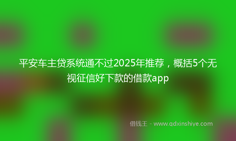 平安车主贷系统通不过2025年推荐，概括5个无视征信好下款的借款app