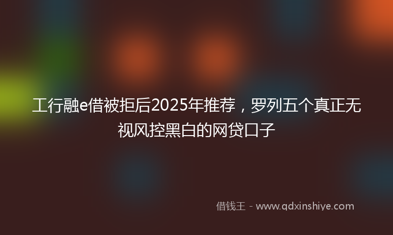 工行融e借被拒后2025年推荐，罗列五个真正无视风控黑白的网贷口子