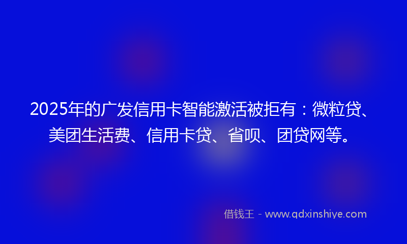 2025年的广发信用卡智能激活被拒有：微粒贷、美团生活费、信用卡贷、省呗、团贷网等。