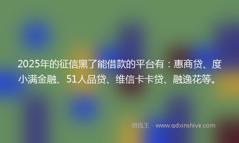 2025年的征信黑了能借款的平台有：惠商贷、度小满金融、51人品贷、维信卡卡贷、融逸花等。