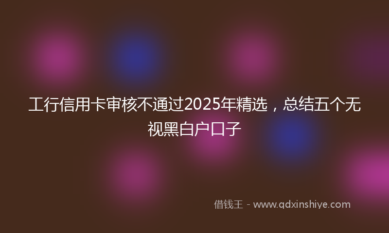 工行信用卡审核不通过2025年精选，总结五个无视黑白户口子