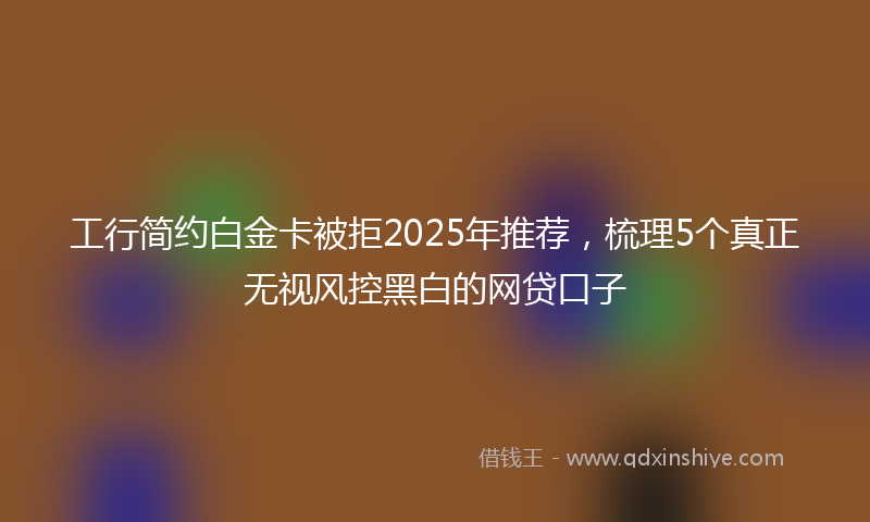 工行简约白金卡被拒2025年推荐，梳理5个真正无视风控黑白的网贷口子
