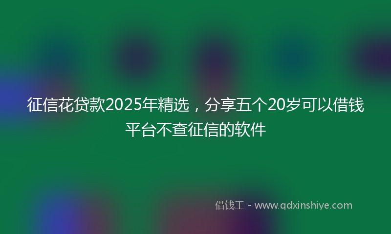 征信花贷款2025年精选，分享五个20岁可以借钱平台不查征信的软件