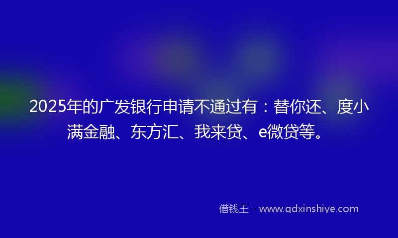 2025年的广发银行申请不通过有：替你还、度小满金融、东方汇、我来贷、e微贷等。