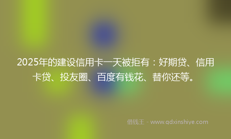2025年的建设信用卡一天被拒有：好期贷、信用卡贷、投友圈、百度有钱花、替你还等。