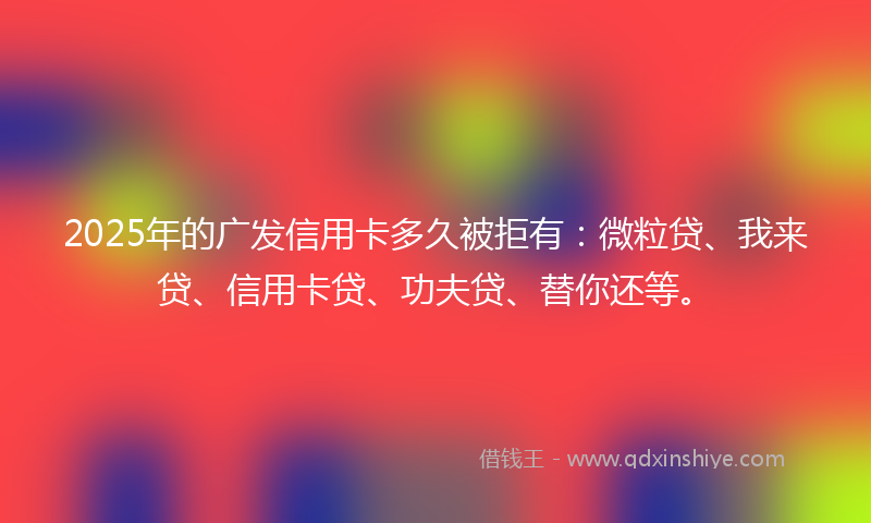 2025年的广发信用卡多久被拒有：微粒贷、我来贷、信用卡贷、功夫贷、替你还等。