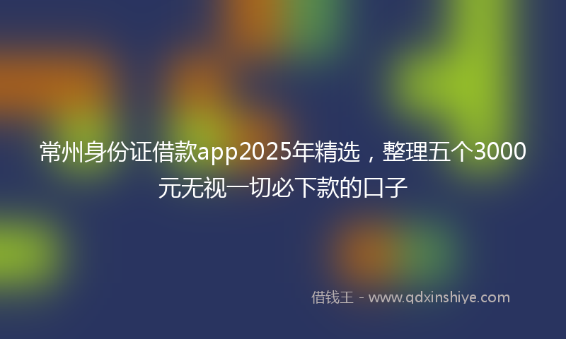 常州身份证借款app2025年精选，整理五个3000元无视一切必下款的口子