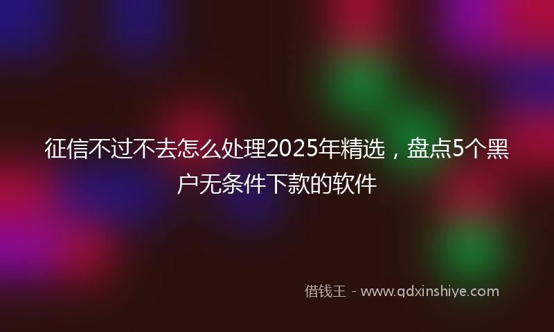 征信不过不去怎么处理2025年精选，盘点5个黑户无条件下款的软件