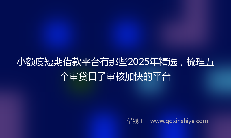 小额度短期借款平台有那些2025年精选，梳理五个审贷口子审核加快的平台