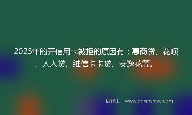 2025年的开信用卡被拒的原因有：惠商贷、花呗、人人贷、维信卡卡贷、安逸花等。