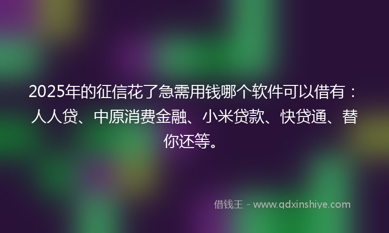 2025年的征信花了急需用钱哪个软件可以借有：人人贷、中原消费金融、小米贷款、快贷通、替你还等。