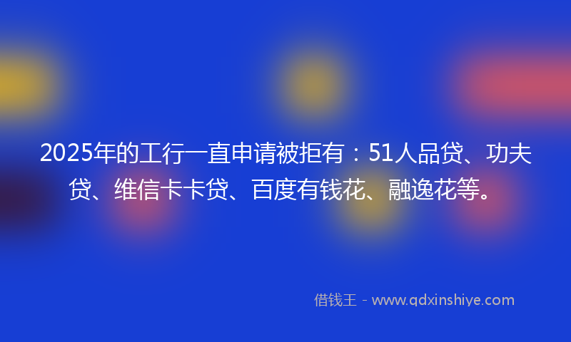 2025年的工行一直申请被拒有：51人品贷、功夫贷、维信卡卡贷、百度有钱花、融逸花等。