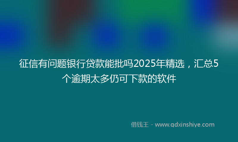 征信有问题银行贷款能批吗2025年精选，汇总5个逾期太多仍可下款的软件