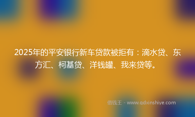 2025年的平安银行新车贷款被拒有：滴水贷、东方汇、柯基贷、洋钱罐、我来贷等。
