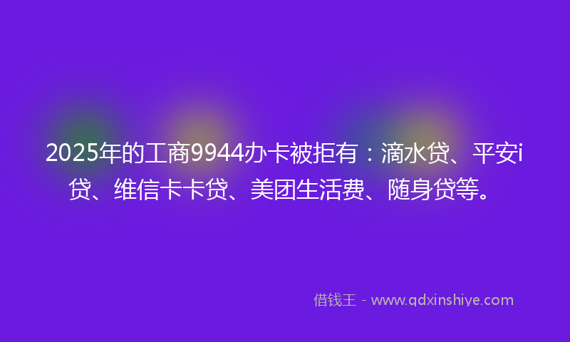 2025年的工商9944办卡被拒有：滴水贷、平安i贷、维信卡卡贷、美团生活费、随身贷等。