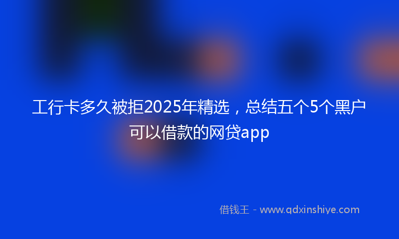 工行卡多久被拒2025年精选，总结五个5个黑户可以借款的网贷app