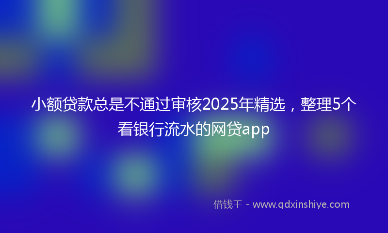 小额贷款总是不通过审核2025年精选，整理5个看银行流水的网贷app