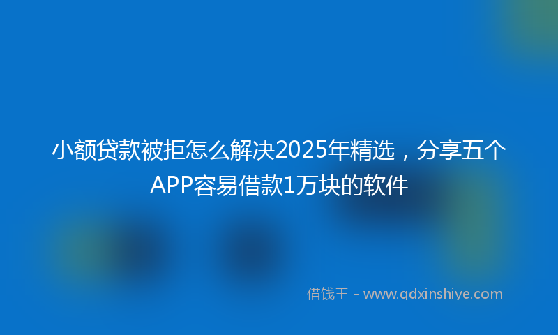 小额贷款被拒怎么解决2025年精选，分享五个APP容易借款1万块的软件