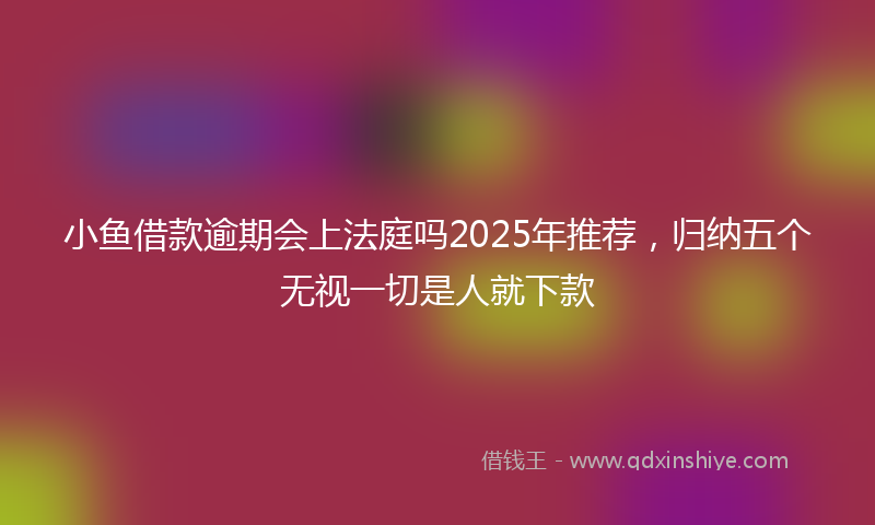 小鱼借款逾期会上法庭吗2025年推荐，归纳五个无视一切是人就下款
